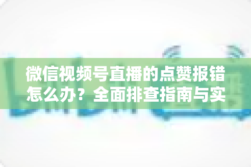 微信视频号直播的点赞报错怎么办？全面排查指南与实用解决方案大公开