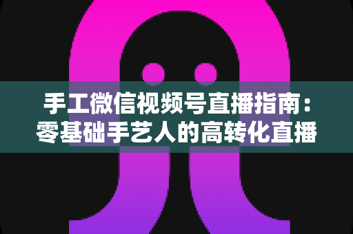 手工微信视频号直播指南：零基础手艺人的高转化直播实战手册