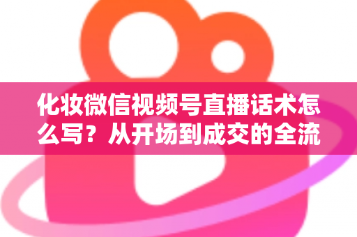 化妆微信视频号直播话术怎么写？从开场到成交的全流程实战话术指南