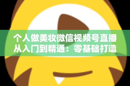个人做美妆微信视频号直播从入门到精通：零基础打造高人气高转化美妆直播间的完整实战指南