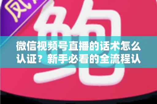 微信视频号直播的话术怎么认证？新手必看的全流程认证指南与合规话术实操技巧