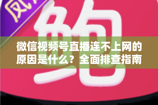 微信视频号直播连不上网的原因是什么？全面排查指南与实用解决方案大公开