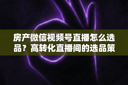 房产微信视频号直播怎么选品？高转化直播间的选品策略与实操指南全解析