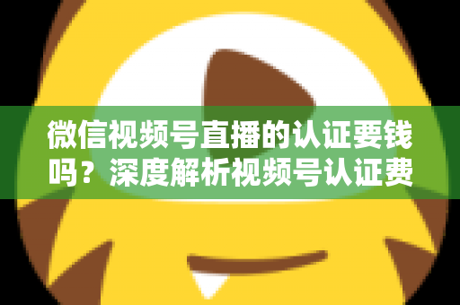 微信视频号直播的认证要钱吗？深度解析视频号认证费用、申请条件与完整流程指南
