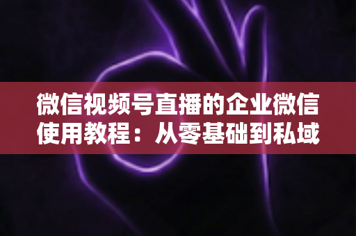 微信视频号直播的企业微信使用教程：从零基础到私域转化的全流程实战指南