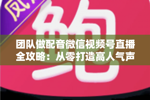 团队做配音微信视频号直播全攻略：从零打造高人气声音直播间的实战指南