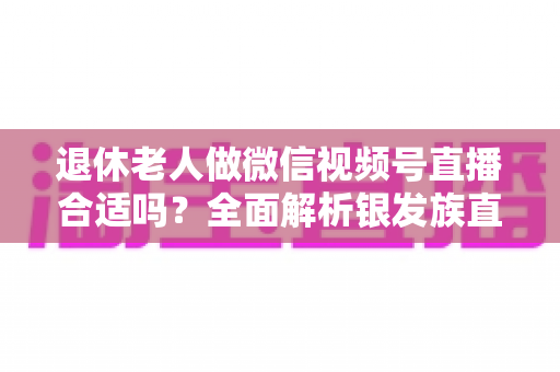 退休老人做微信视频号直播合适吗？全面解析银发族直播的机遇、挑战与实用入门指南