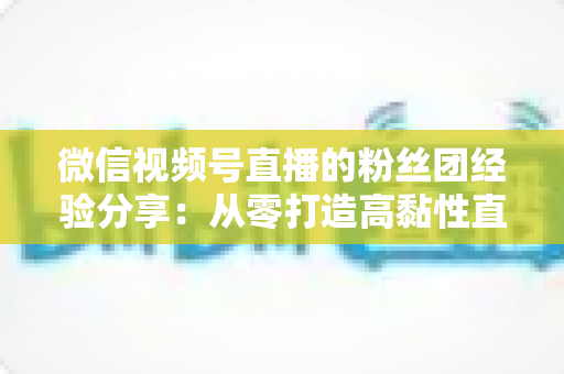 微信视频号直播的粉丝团经验分享：从零打造高黏性直播社群的实战运营指南