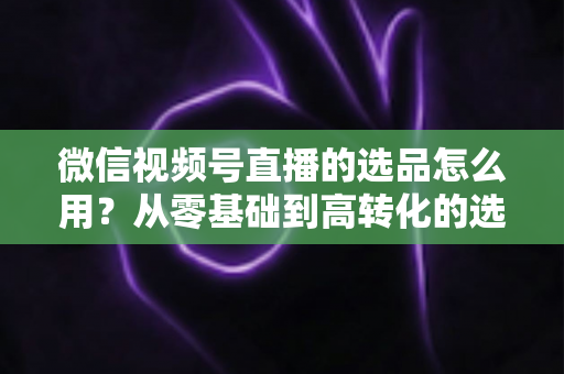 微信视频号直播的选品怎么用？从零基础到高转化的选品实战全攻略