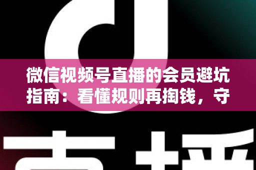 微信视频号直播的会员避坑指南：看懂规则再掏钱，守住钱包不踩雷