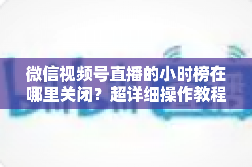 微信视频号直播的小时榜在哪里关闭？超详细操作教程与主播避坑指南全解析