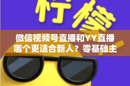 微信视频号直播和YY直播哪个更适合新人？零基础主播选平台避坑全指南