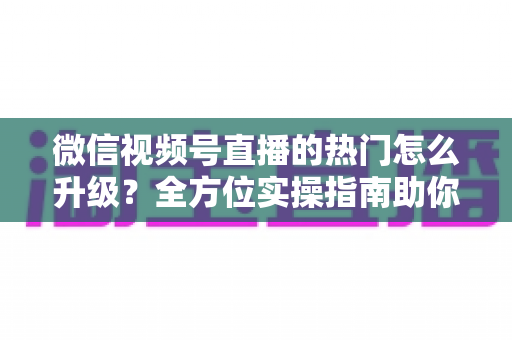 微信视频号直播的热门怎么升级？全方位实操指南助你流量快速增长