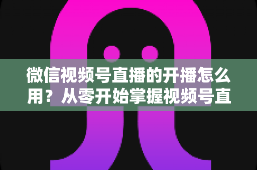 微信视频号直播的开播怎么用?从零开始掌握视频号直播全流程的实用指南 微信视频号直播的开播怎么用?从零开始掌握视频号直播全流程的实用指南