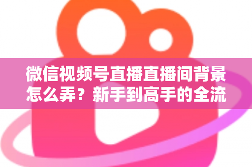 微信视频号直播直播间背景怎么弄？新手到高手的全流程搭建指南与实用技巧