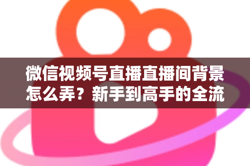 微信视频号直播直播间背景怎么弄？新手到高手的全流程搭建指南与实用技巧
