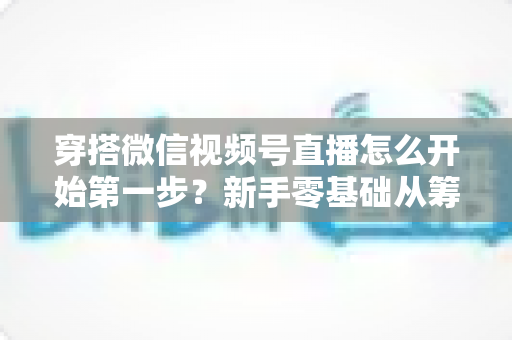 穿搭微信视频号直播怎么开始第一步？新手零基础从筹备到成功开播的完整指南