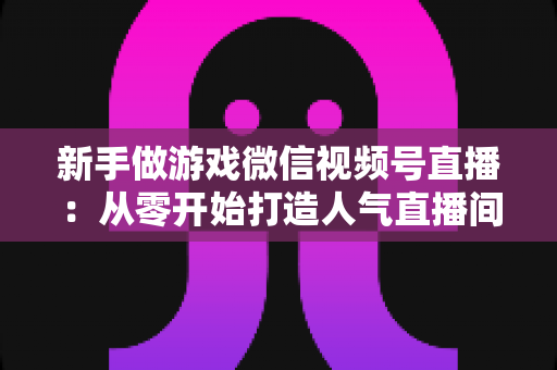 新手做游戏微信视频号直播：从零开始打造人气直播间的完整指南