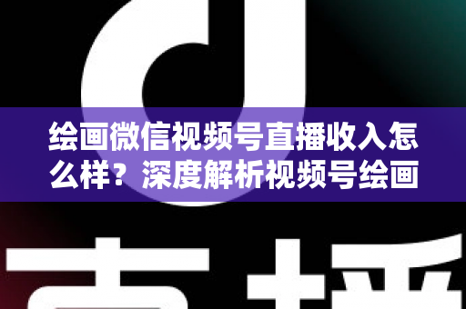 绘画微信视频号直播收入怎么样？深度解析视频号绘画直播的赚钱潜力、收入构成与涨粉变现全攻略