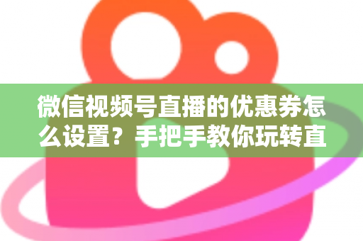 微信视频号直播的优惠券怎么设置？手把手教你玩转直播间优惠券营销，提升转化率与销售额