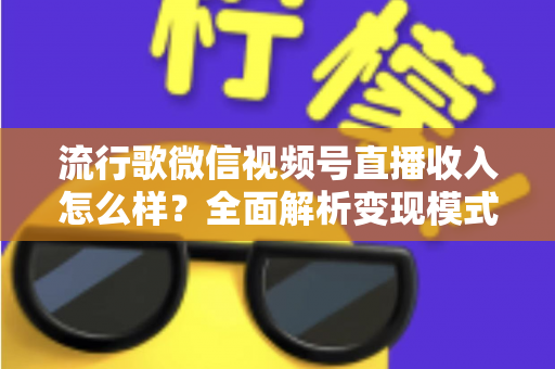 流行歌微信视频号直播收入怎么样？全面解析变现模式与赚钱技巧