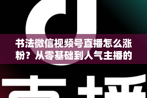 书法微信视频号直播怎么涨粉？从零基础到人气主播的实战涨粉指南