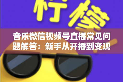 音乐微信视频号直播常见问题解答：新手从开播到变现的全方位实用指南