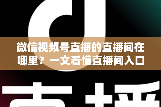 微信视频号直播的直播间在哪里?一文看懂直播间入口与查找方法的实用指南 微信视频号直播的直播间在哪里?一文看懂直播间入口与查找方法的实用指南