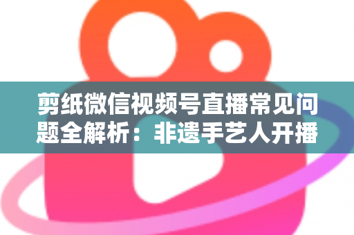 剪纸微信视频号直播常见问题全解析：非遗手艺人开播必备的避坑指南