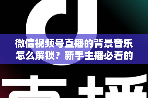 微信视频号直播的背景音乐怎么解锁？新手主播必看的背景音乐解锁与设置全攻略