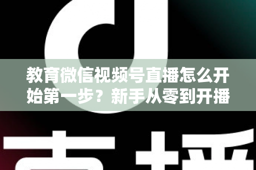教育微信视频号直播怎么开始第一步？新手从零到开播的完整实操指南