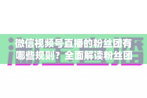 微信视频号直播的粉丝团有哪些规则？全面解读粉丝团规则与运营指南