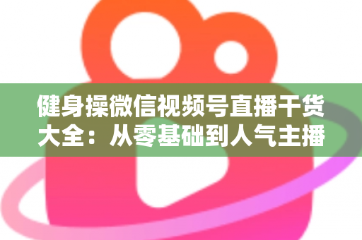 健身操微信视频号直播干货大全:从零基础到人气主播的实战运营指南 健身操微信视频号直播干货大全:从零基础到人气主播的实战运营指南