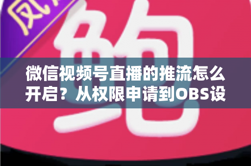 微信视频号直播的推流怎么开启？从权限申请到OBS设置的全流程实战指南