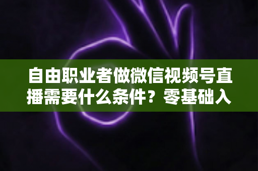 自由职业者做微信视频号直播需要什么条件？零基础入门与变现全攻略