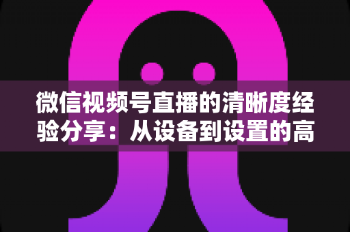 微信视频号直播的清晰度经验分享：从设备到设置的高清直播全流程实战指南