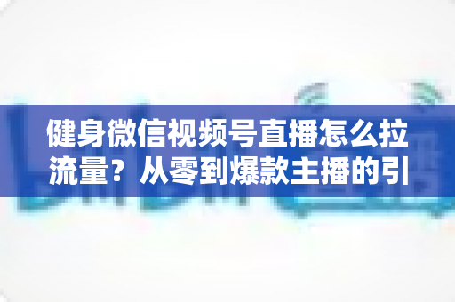 健身微信视频号直播怎么拉流量？从零到爆款主播的引流实战指南