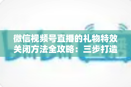 微信视频号直播的礼物特效关闭方法全攻略：三步打造清爽流畅的观看体验