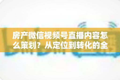 房产微信视频号直播内容怎么策划?从定位到转化的全流程实战指南 房产微信视频号直播内容怎么策划?从定位到转化的全流程实战指南