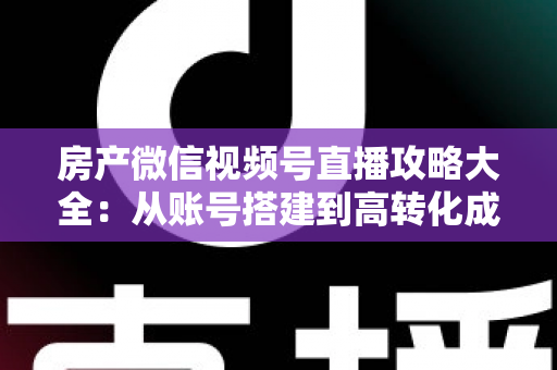 房产微信视频号直播攻略大全：从账号搭建到高转化成交的全流程实战指南