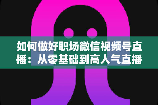 如何做好职场微信视频号直播:从零基础到高人气直播的全方位实战指南 如何做好职场微信视频号直播:从零基础到高人气直播的全方位实战指南