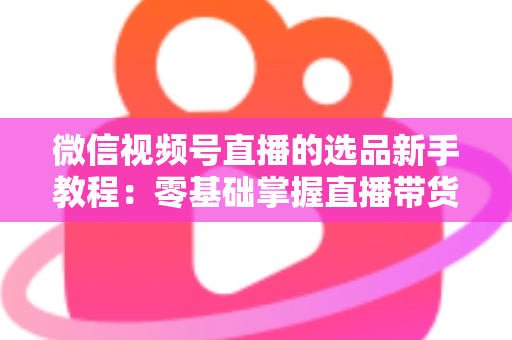 微信视频号直播的选品新手教程：零基础掌握直播带货选品逻辑与实战方法
