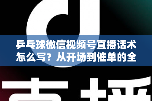 乒乓球微信视频号直播话术怎么写？从开场到催单的全流程话术指南（新手必备干货）