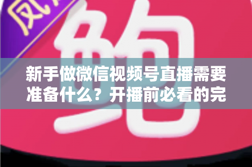 新手做微信视频号直播需要准备什么？开播前必看的完整准备清单与实战指南