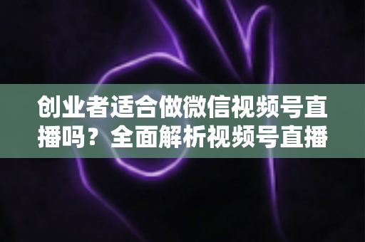 创业者适合做微信视频号直播吗？全面解析视频号直播对创业者的机遇、挑战与实操策略