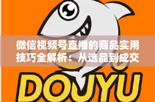 微信视频号直播的商品实用技巧全解析：从选品到成交的完整实战指南