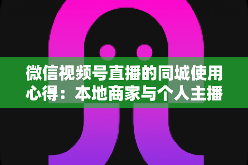 微信视频号直播的同城使用心得：本地商家与个人主播必备的实战流量指南
