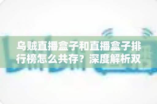 乌贼直播盒子和直播盒子排行榜怎么共存？深度解析双生态共赢之道与实用选择指南