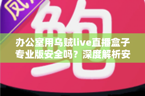 办公室用乌贼live直播盒子专业版安全吗？深度解析安全风险与使用建议