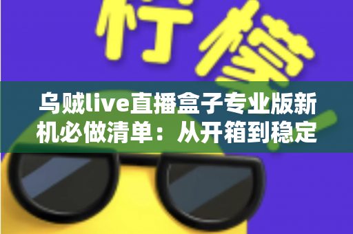 乌贼live直播盒子专业版新机必做清单：从开箱到稳定开播的保姆级设置指南